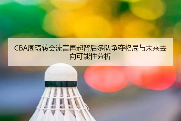 CBA周琦转会流言再起背后多队争夺格局与未来去向可能性分析