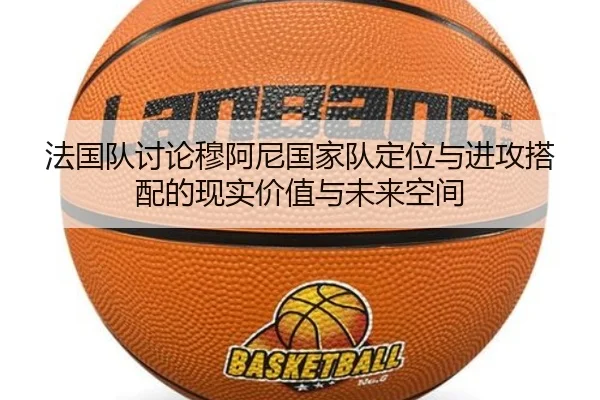 法国队讨论穆阿尼国家队定位与进攻搭配的现实价值与未来空间
